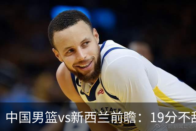 中国男篮vs新西兰前瞻：19分不敌乌拉圭后急需反弹 王俊杰状态引关注